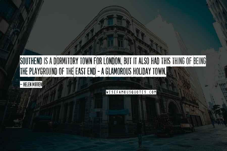 Helen Mirren Quotes: Southend is a dormitory town for London. But it also had this thing of being the playground of the East End - a glamorous holiday town.