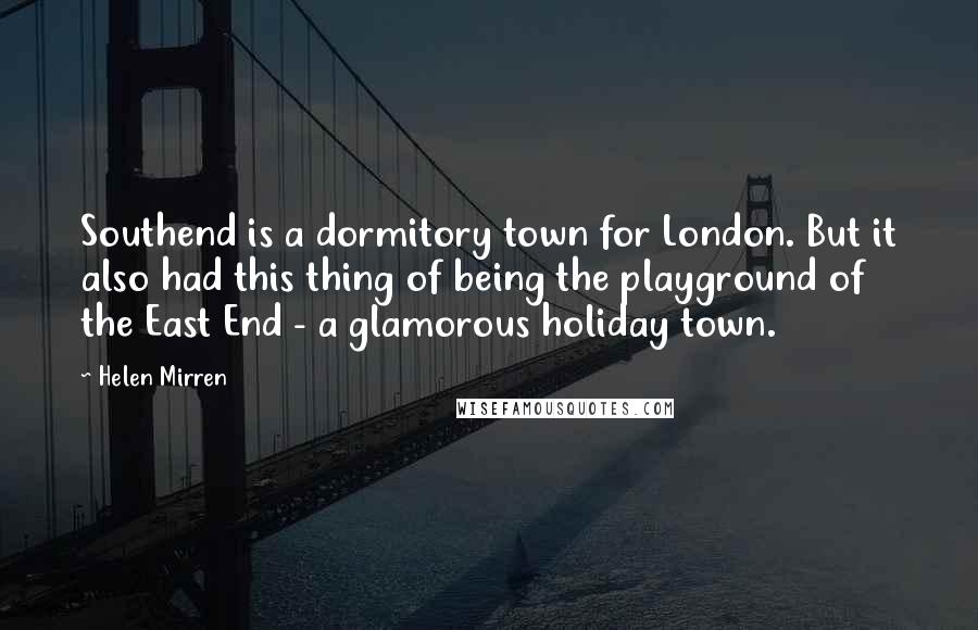 Helen Mirren Quotes: Southend is a dormitory town for London. But it also had this thing of being the playground of the East End - a glamorous holiday town.