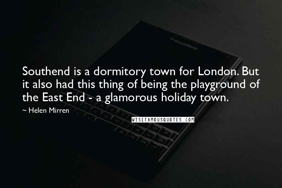 Helen Mirren Quotes: Southend is a dormitory town for London. But it also had this thing of being the playground of the East End - a glamorous holiday town.