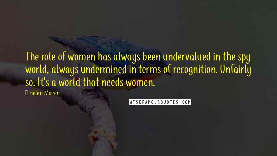 Helen Mirren Quotes: The role of women has always been undervalued in the spy world, always undermined in terms of recognition. Unfairly so. It's a world that needs women.