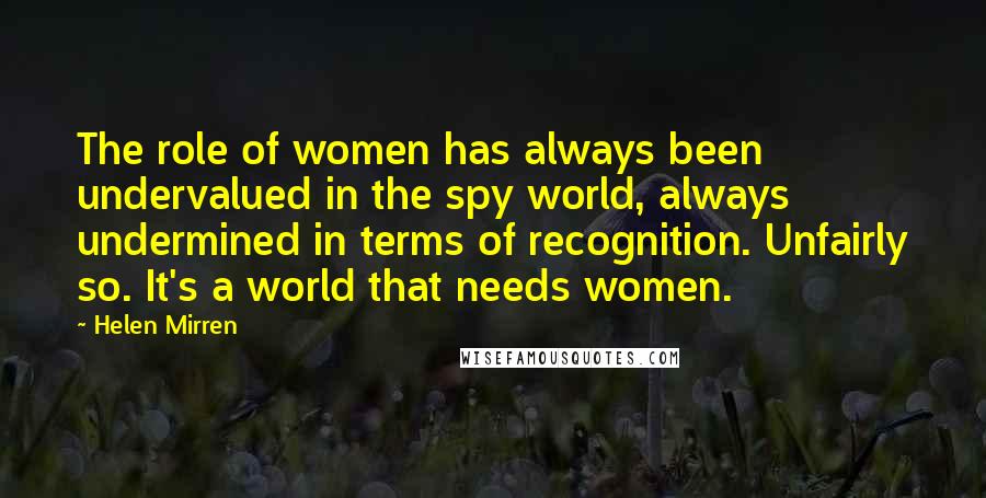 Helen Mirren Quotes: The role of women has always been undervalued in the spy world, always undermined in terms of recognition. Unfairly so. It's a world that needs women.