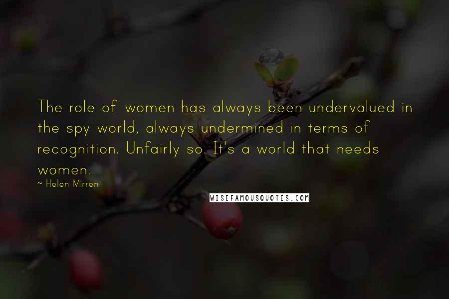 Helen Mirren Quotes: The role of women has always been undervalued in the spy world, always undermined in terms of recognition. Unfairly so. It's a world that needs women.