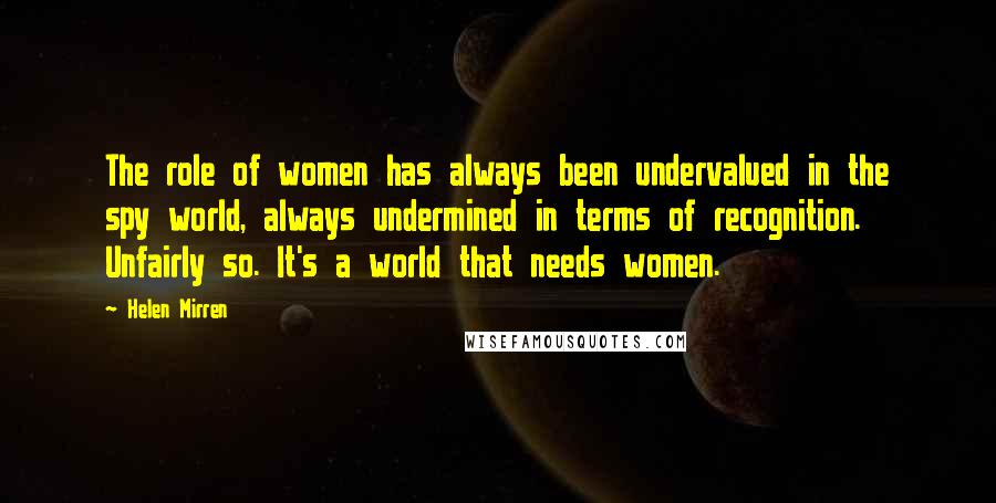 Helen Mirren Quotes: The role of women has always been undervalued in the spy world, always undermined in terms of recognition. Unfairly so. It's a world that needs women.