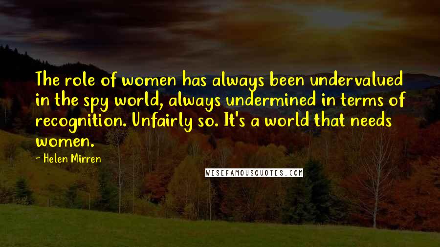 Helen Mirren Quotes: The role of women has always been undervalued in the spy world, always undermined in terms of recognition. Unfairly so. It's a world that needs women.