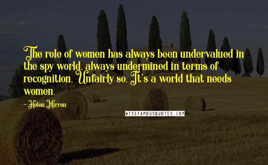 Helen Mirren Quotes: The role of women has always been undervalued in the spy world, always undermined in terms of recognition. Unfairly so. It's a world that needs women.