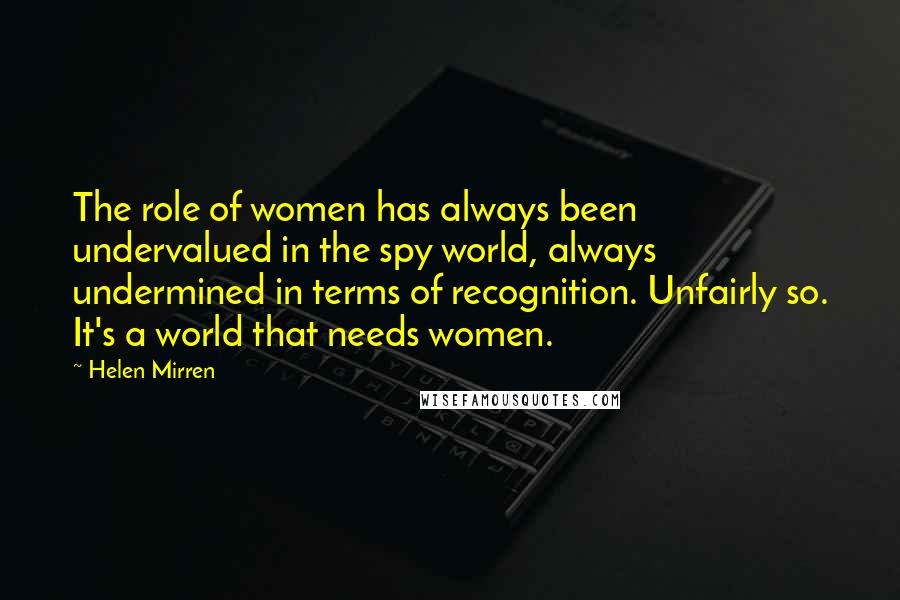 Helen Mirren Quotes: The role of women has always been undervalued in the spy world, always undermined in terms of recognition. Unfairly so. It's a world that needs women.
