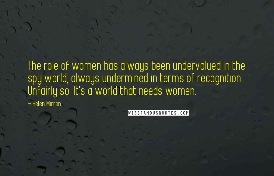 Helen Mirren Quotes: The role of women has always been undervalued in the spy world, always undermined in terms of recognition. Unfairly so. It's a world that needs women.