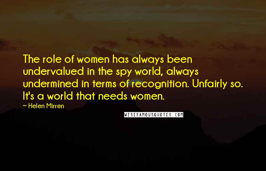 Helen Mirren Quotes: The role of women has always been undervalued in the spy world, always undermined in terms of recognition. Unfairly so. It's a world that needs women.