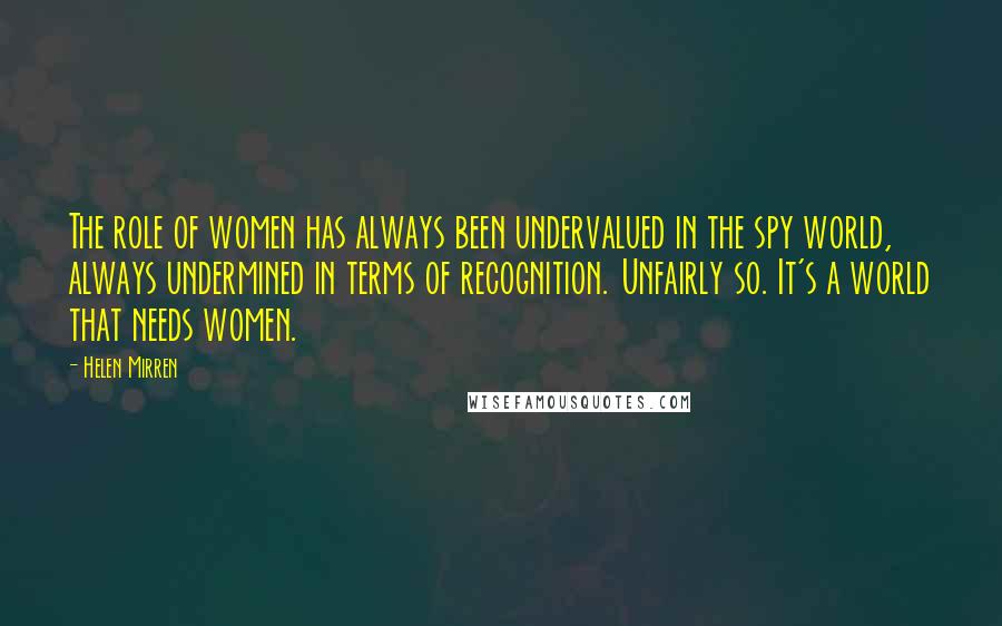 Helen Mirren Quotes: The role of women has always been undervalued in the spy world, always undermined in terms of recognition. Unfairly so. It's a world that needs women.