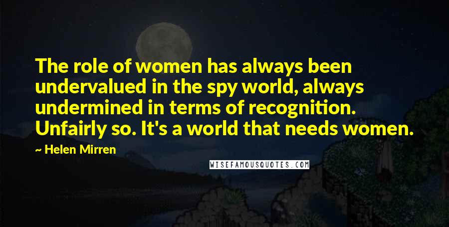 Helen Mirren Quotes: The role of women has always been undervalued in the spy world, always undermined in terms of recognition. Unfairly so. It's a world that needs women.