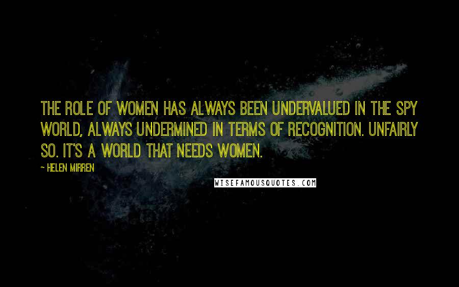 Helen Mirren Quotes: The role of women has always been undervalued in the spy world, always undermined in terms of recognition. Unfairly so. It's a world that needs women.