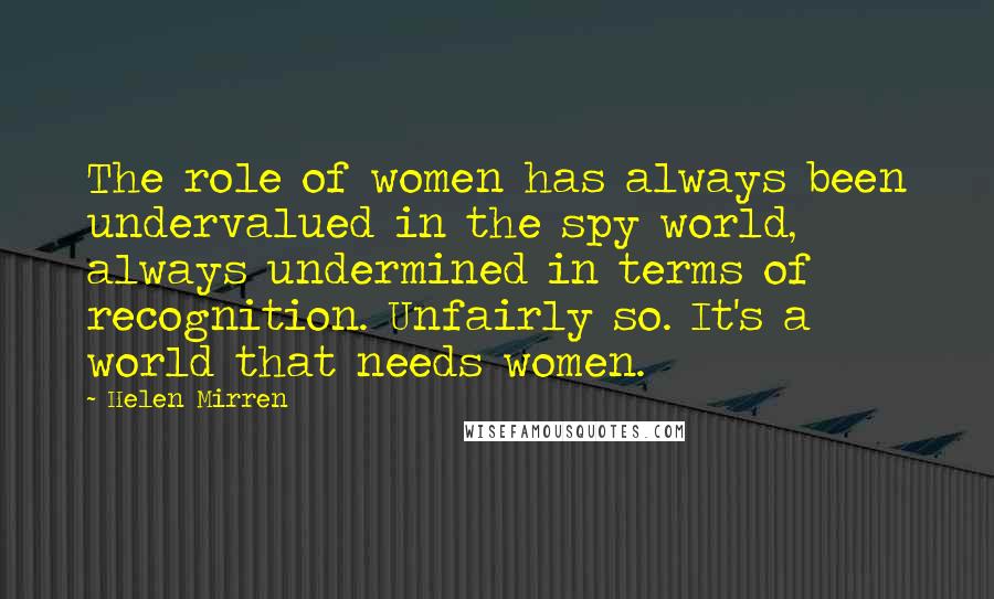 Helen Mirren Quotes: The role of women has always been undervalued in the spy world, always undermined in terms of recognition. Unfairly so. It's a world that needs women.