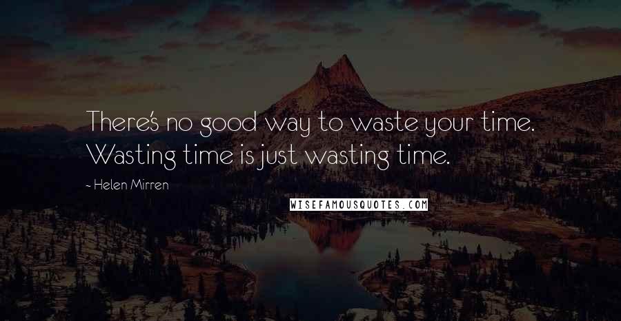 Helen Mirren Quotes: There's no good way to waste your time. Wasting time is just wasting time.