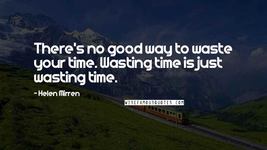 Helen Mirren Quotes: There's no good way to waste your time. Wasting time is just wasting time.