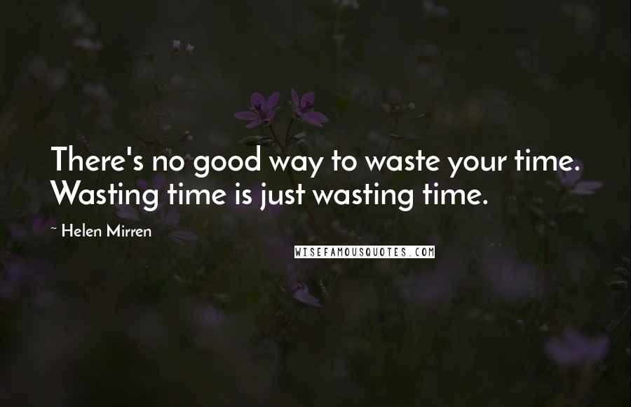 Helen Mirren Quotes: There's no good way to waste your time. Wasting time is just wasting time.