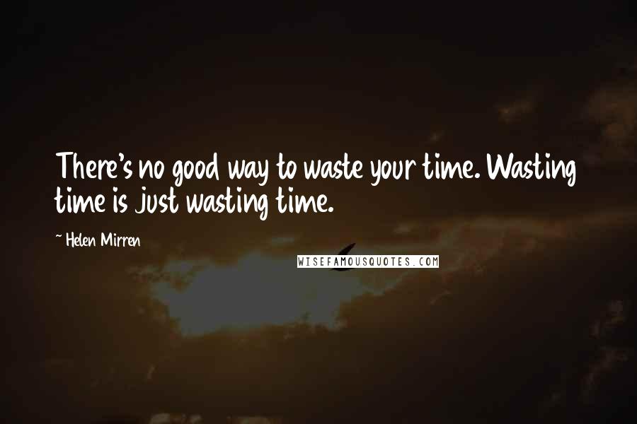 Helen Mirren Quotes: There's no good way to waste your time. Wasting time is just wasting time.