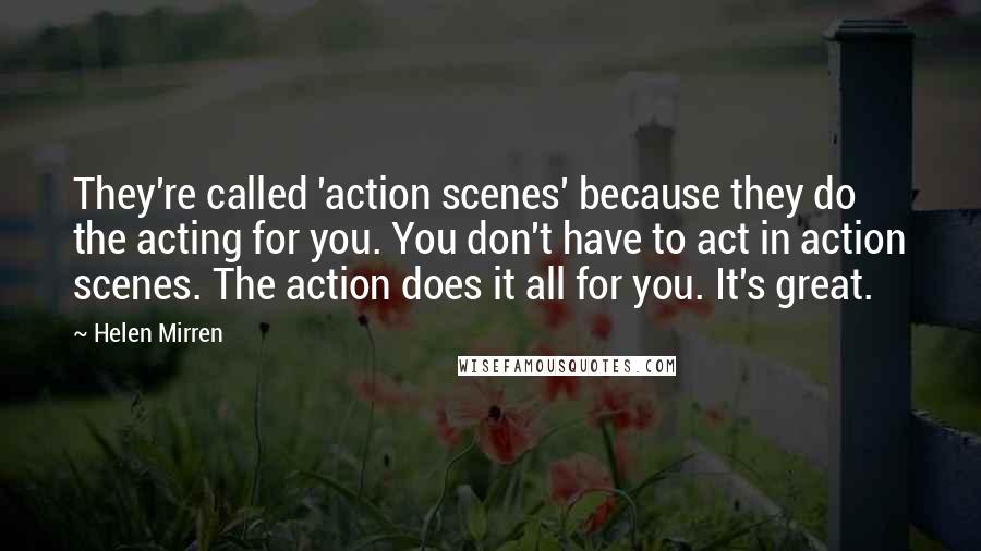 Helen Mirren Quotes: They're called 'action scenes' because they do the acting for you. You don't have to act in action scenes. The action does it all for you. It's great.