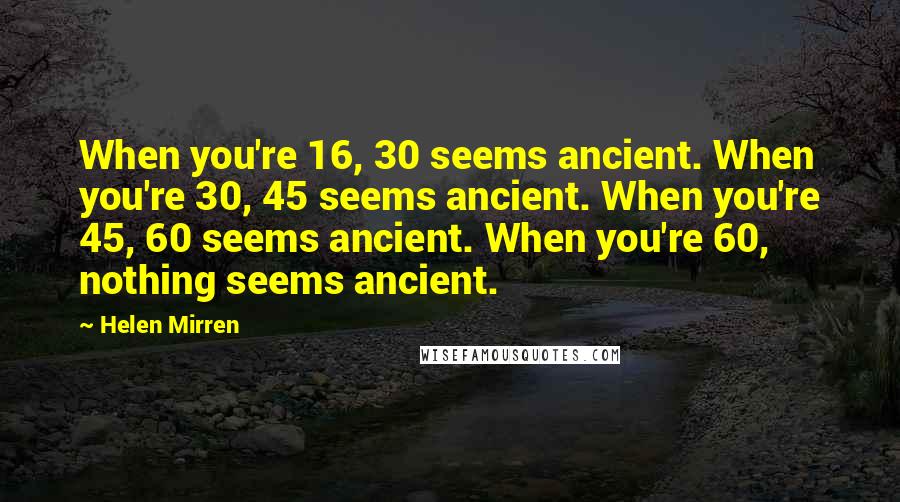 Helen Mirren Quotes: When you're 16, 30 seems ancient. When you're 30, 45 seems ancient. When you're 45, 60 seems ancient. When you're 60, nothing seems ancient.