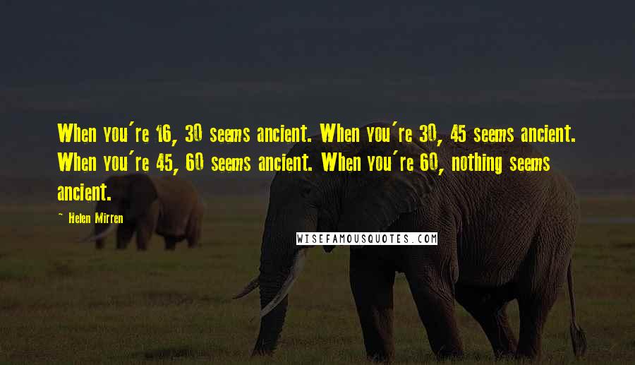 Helen Mirren Quotes: When you're 16, 30 seems ancient. When you're 30, 45 seems ancient. When you're 45, 60 seems ancient. When you're 60, nothing seems ancient.