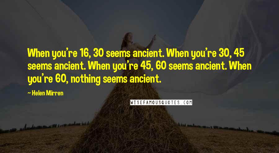 Helen Mirren Quotes: When you're 16, 30 seems ancient. When you're 30, 45 seems ancient. When you're 45, 60 seems ancient. When you're 60, nothing seems ancient.
