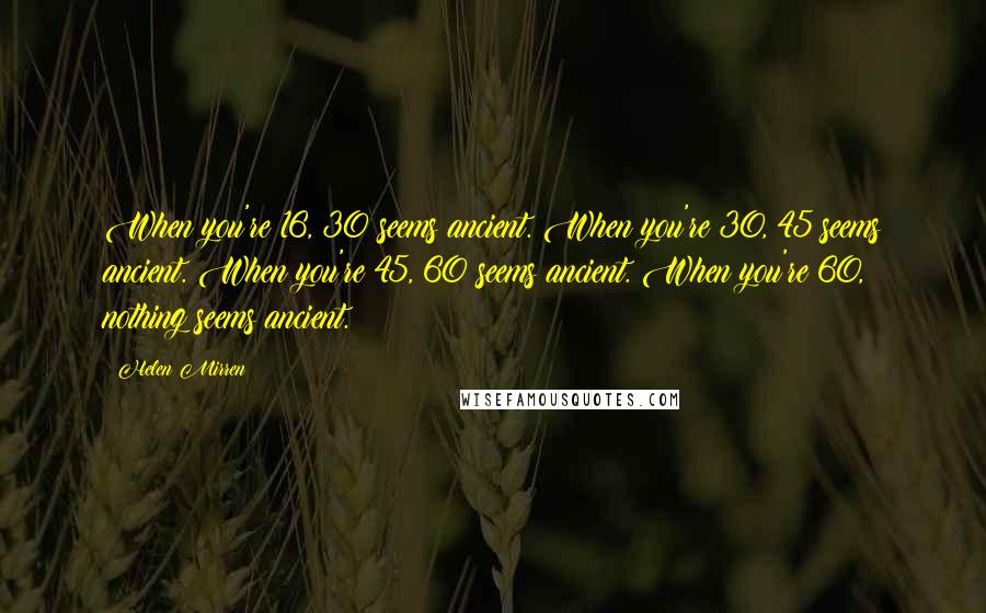 Helen Mirren Quotes: When you're 16, 30 seems ancient. When you're 30, 45 seems ancient. When you're 45, 60 seems ancient. When you're 60, nothing seems ancient.