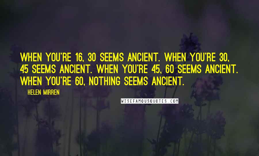 Helen Mirren Quotes: When you're 16, 30 seems ancient. When you're 30, 45 seems ancient. When you're 45, 60 seems ancient. When you're 60, nothing seems ancient.