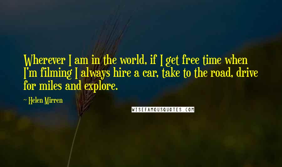 Helen Mirren Quotes: Wherever I am in the world, if I get free time when I'm filming I always hire a car, take to the road, drive for miles and explore.