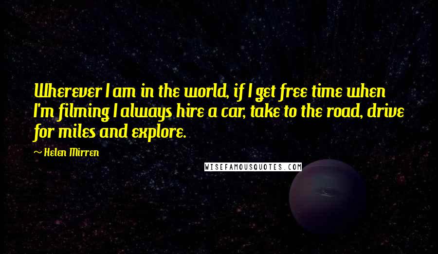 Helen Mirren Quotes: Wherever I am in the world, if I get free time when I'm filming I always hire a car, take to the road, drive for miles and explore.