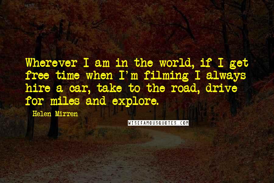 Helen Mirren Quotes: Wherever I am in the world, if I get free time when I'm filming I always hire a car, take to the road, drive for miles and explore.