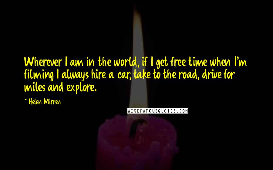 Helen Mirren Quotes: Wherever I am in the world, if I get free time when I'm filming I always hire a car, take to the road, drive for miles and explore.