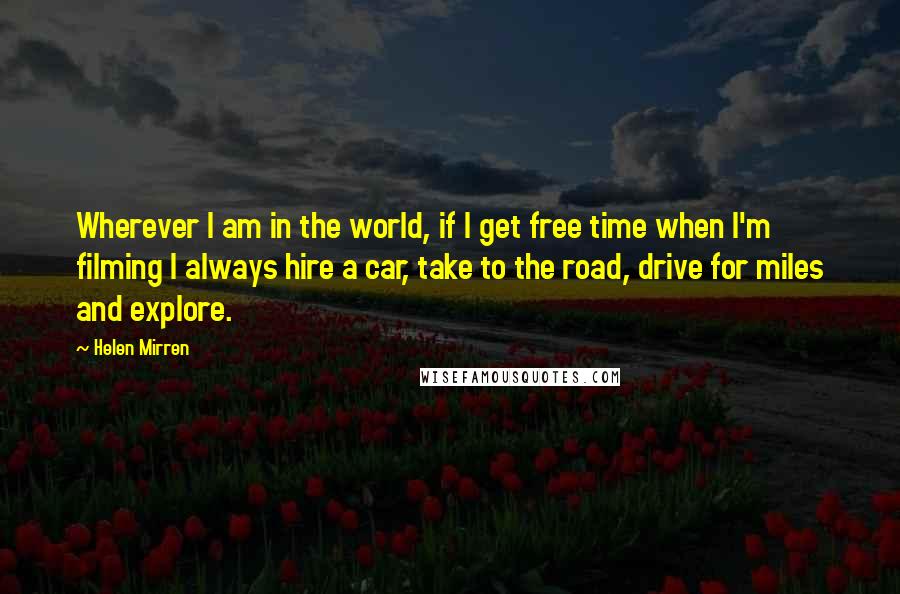 Helen Mirren Quotes: Wherever I am in the world, if I get free time when I'm filming I always hire a car, take to the road, drive for miles and explore.