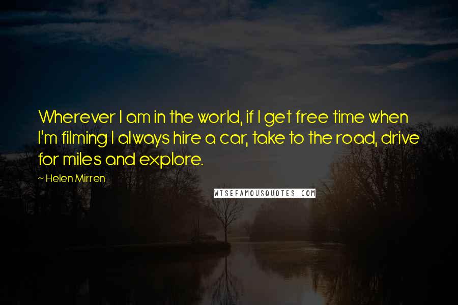 Helen Mirren Quotes: Wherever I am in the world, if I get free time when I'm filming I always hire a car, take to the road, drive for miles and explore.