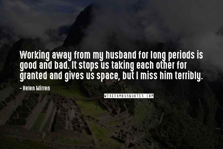 Helen Mirren Quotes: Working away from my husband for long periods is good and bad. It stops us taking each other for granted and gives us space, but I miss him terribly.