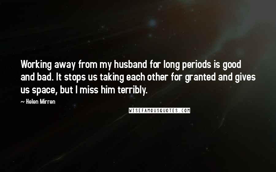 Helen Mirren Quotes: Working away from my husband for long periods is good and bad. It stops us taking each other for granted and gives us space, but I miss him terribly.