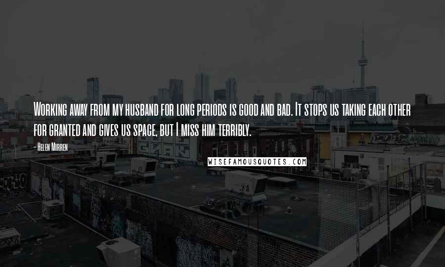 Helen Mirren Quotes: Working away from my husband for long periods is good and bad. It stops us taking each other for granted and gives us space, but I miss him terribly.
