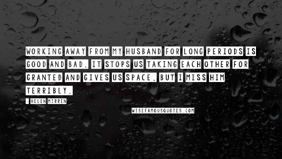 Helen Mirren Quotes: Working away from my husband for long periods is good and bad. It stops us taking each other for granted and gives us space, but I miss him terribly.