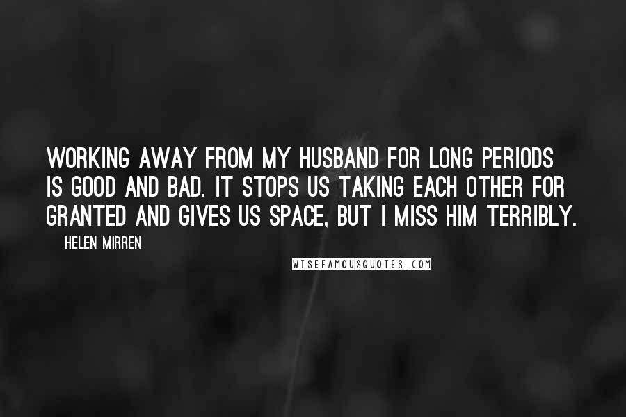 Helen Mirren Quotes: Working away from my husband for long periods is good and bad. It stops us taking each other for granted and gives us space, but I miss him terribly.