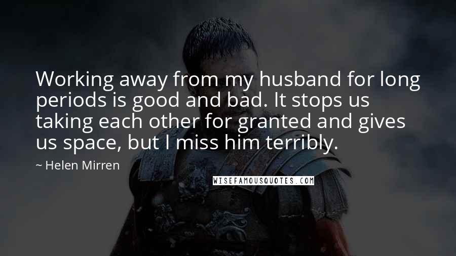 Helen Mirren Quotes: Working away from my husband for long periods is good and bad. It stops us taking each other for granted and gives us space, but I miss him terribly.