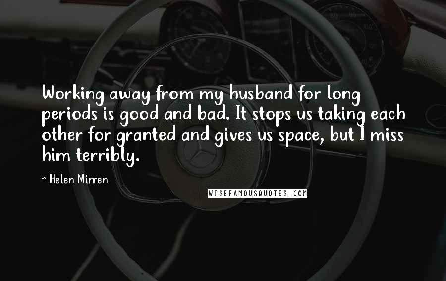 Helen Mirren Quotes: Working away from my husband for long periods is good and bad. It stops us taking each other for granted and gives us space, but I miss him terribly.