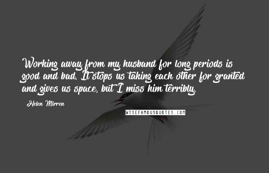 Helen Mirren Quotes: Working away from my husband for long periods is good and bad. It stops us taking each other for granted and gives us space, but I miss him terribly.