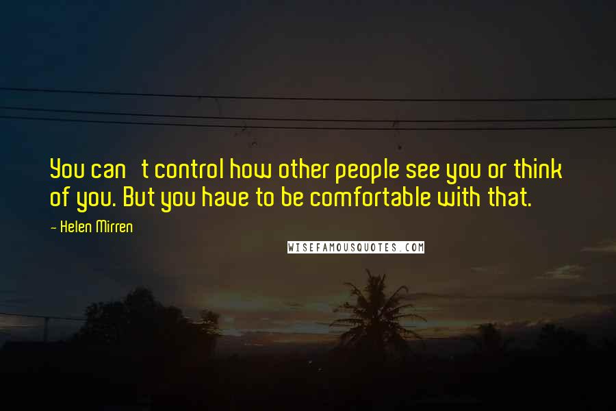 Helen Mirren Quotes: You can't control how other people see you or think of you. But you have to be comfortable with that.