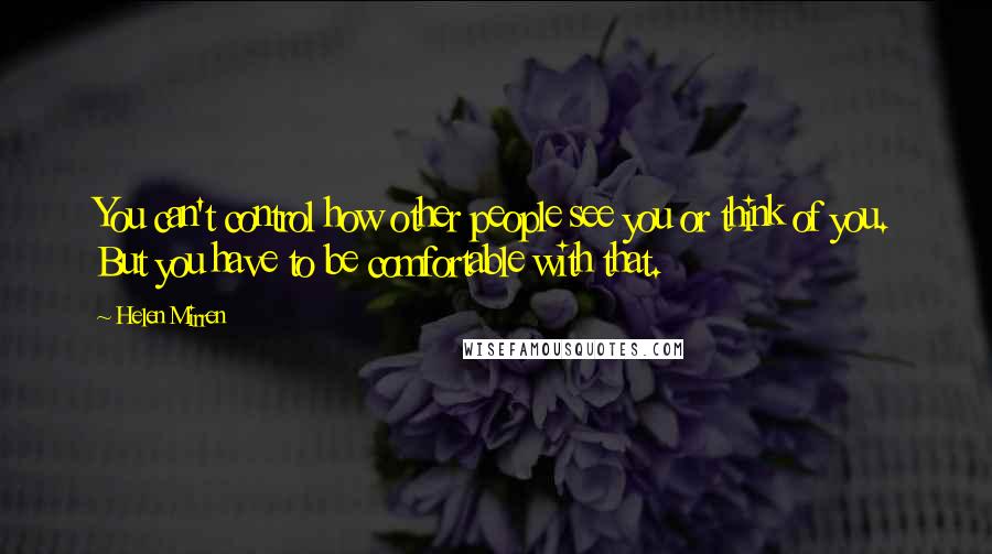 Helen Mirren Quotes: You can't control how other people see you or think of you. But you have to be comfortable with that.