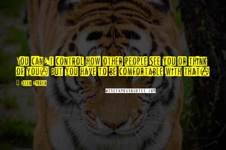 Helen Mirren Quotes: You can't control how other people see you or think of you. But you have to be comfortable with that.