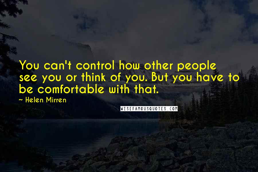 Helen Mirren Quotes: You can't control how other people see you or think of you. But you have to be comfortable with that.