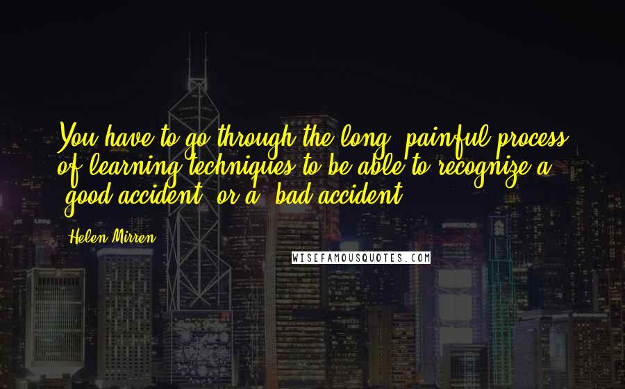 Helen Mirren Quotes: You have to go through the long, painful process of learning techniques to be able to recognize a "good accident" or a "bad accident."