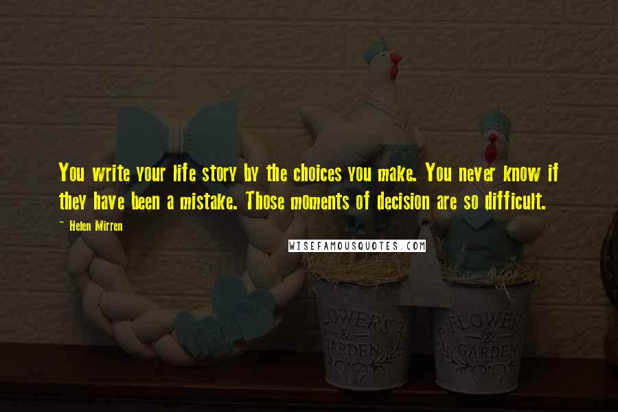 Helen Mirren Quotes: You write your life story by the choices you make. You never know if they have been a mistake. Those moments of decision are so difficult.