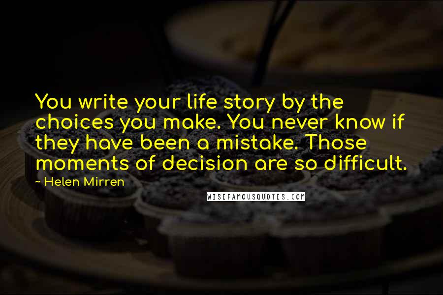 Helen Mirren Quotes: You write your life story by the choices you make. You never know if they have been a mistake. Those moments of decision are so difficult.