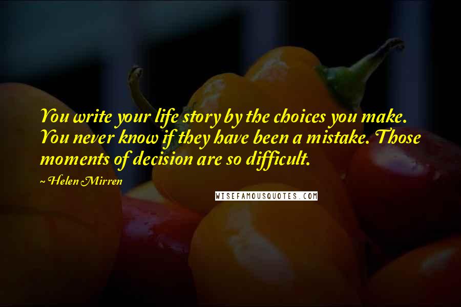 Helen Mirren Quotes: You write your life story by the choices you make. You never know if they have been a mistake. Those moments of decision are so difficult.