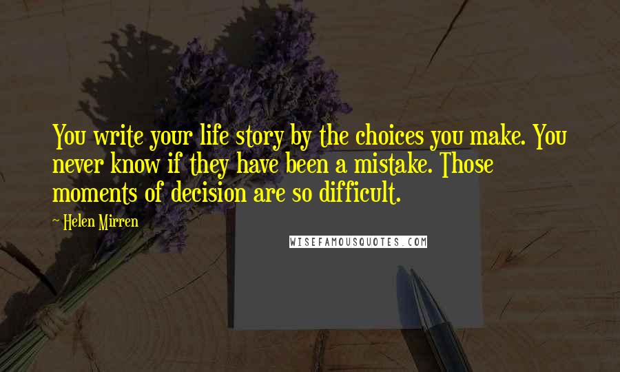 Helen Mirren Quotes: You write your life story by the choices you make. You never know if they have been a mistake. Those moments of decision are so difficult.