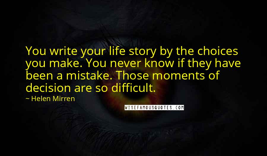 Helen Mirren Quotes: You write your life story by the choices you make. You never know if they have been a mistake. Those moments of decision are so difficult.